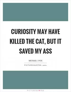 Curiosity may have killed the cat, but it saved my ass Picture Quote #1