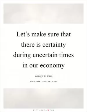 Let’s make sure that there is certainty during uncertain times in our economy Picture Quote #1