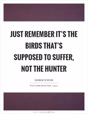 Just remember it’s the birds that’s supposed to suffer, not the hunter Picture Quote #1