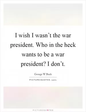 I wish I wasn’t the war president. Who in the heck wants to be a war president? I don’t Picture Quote #1
