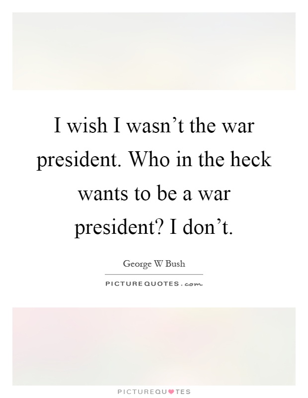I wish I wasn't the war president. Who in the heck wants to be a war president? I don't Picture Quote #1