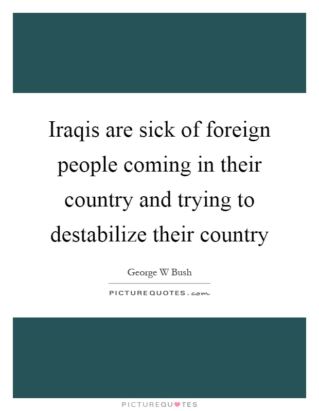 Iraqis are sick of foreign people coming in their country and trying to destabilize their country Picture Quote #1