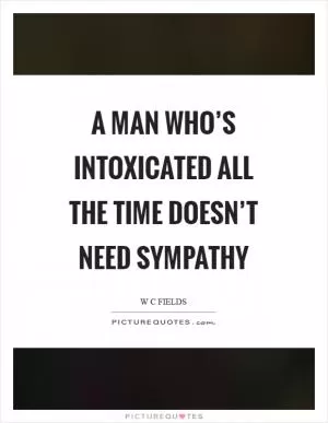 A man who’s intoxicated all the time doesn’t need sympathy Picture Quote #1