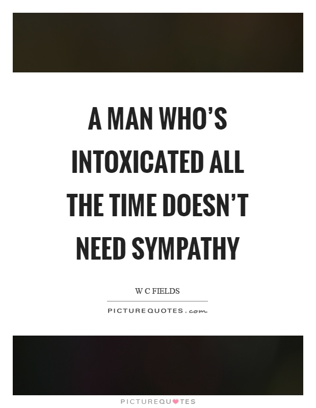 A man who's intoxicated all the time doesn't need sympathy Picture Quote #1