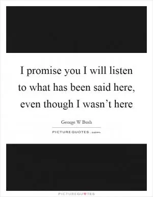 I promise you I will listen to what has been said here, even though I wasn’t here Picture Quote #1