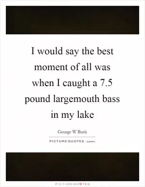I would say the best moment of all was when I caught a 7.5 pound largemouth bass in my lake Picture Quote #1