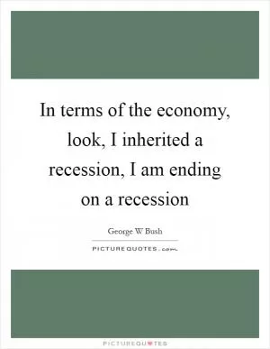 In terms of the economy, look, I inherited a recession, I am ending on a recession Picture Quote #1