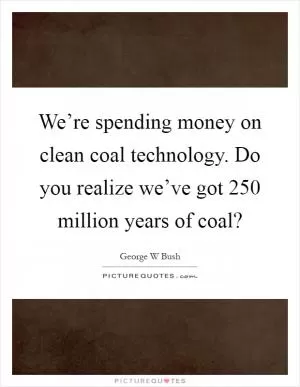 We’re spending money on clean coal technology. Do you realize we’ve got 250 million years of coal? Picture Quote #1