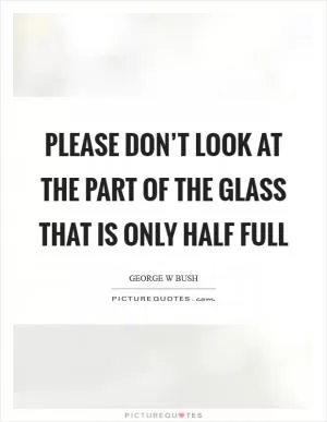 Please don’t look at the part of the glass that is only half full Picture Quote #1