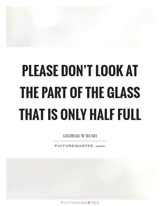 Please don't look at the part of the glass that is only half full Picture Quote #1