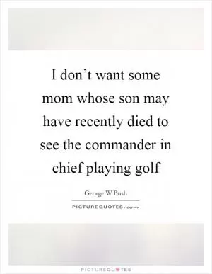 I don’t want some mom whose son may have recently died to see the commander in chief playing golf Picture Quote #1
