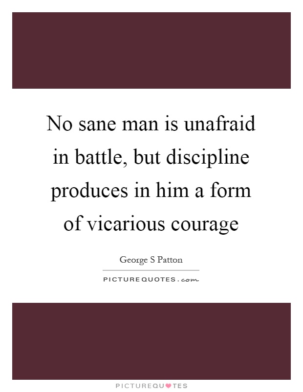 No sane man is unafraid in battle, but discipline produces in him a form of vicarious courage Picture Quote #1