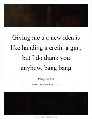Giving me a a new idea is like handing a cretin a gun, but I do thank you anyhow, bang bang Picture Quote #1