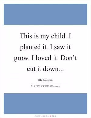 This is my child. I planted it. I saw it grow. I loved it. Don’t cut it down Picture Quote #1