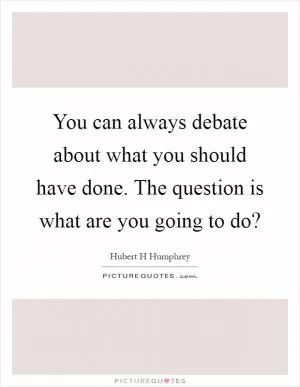 You can always debate about what you should have done. The question is what are you going to do? Picture Quote #1