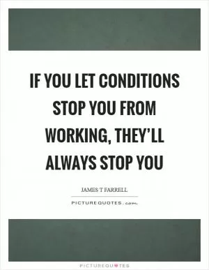 If you let conditions stop you from working, they’ll always stop you Picture Quote #1
