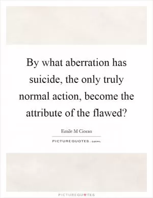 By what aberration has suicide, the only truly normal action, become the attribute of the flawed? Picture Quote #1