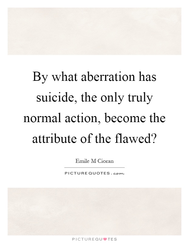 By what aberration has suicide, the only truly normal action, become the attribute of the flawed? Picture Quote #1