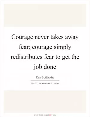 Courage never takes away fear; courage simply redistributes fear to get the job done Picture Quote #1