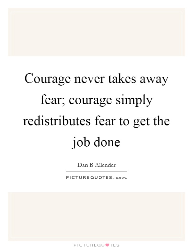 Courage never takes away fear; courage simply redistributes fear to get the job done Picture Quote #1