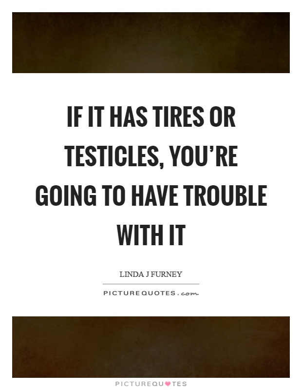 If it has tires or testicles, you're going to have trouble with it Picture Quote #1
