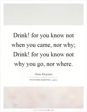 Drink! for you know not when you came, nor why; Drink! for you know not why you go, nor where Picture Quote #1