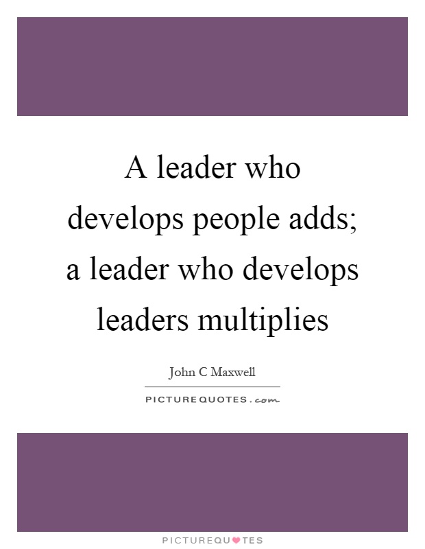 A leader who develops people adds; a leader who develops leaders ...