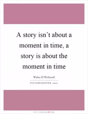 A story isn’t about a moment in time, a story is about the moment in time Picture Quote #1