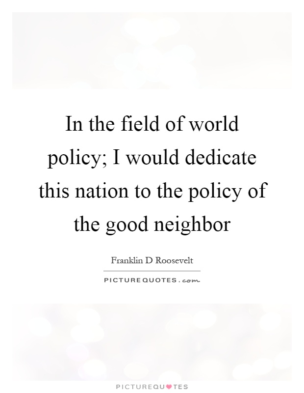 In the field of world policy; I would dedicate this nation to the policy of the good neighbor Picture Quote #1