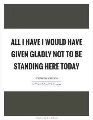 All I have I would have given gladly not to be standing here today Picture Quote #1