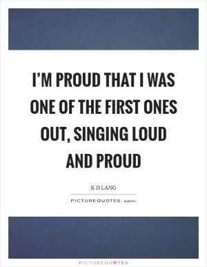 I’m proud that I was one of the first ones out, singing loud and proud Picture Quote #1