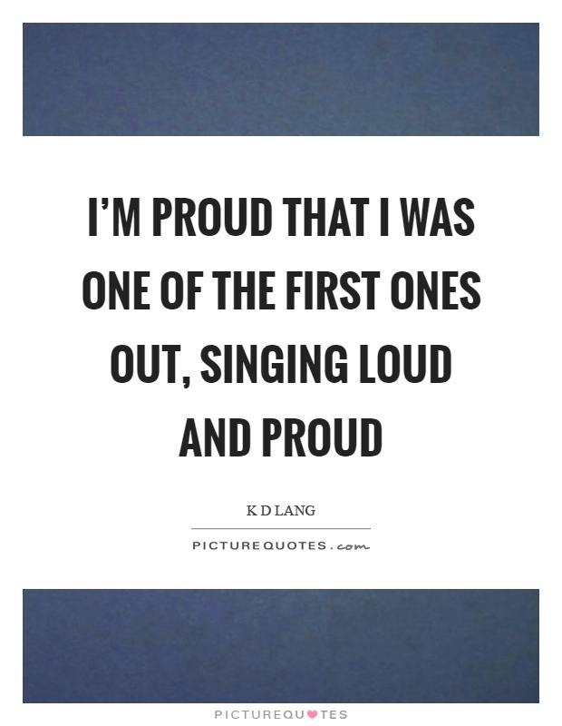 I'm proud that I was one of the first ones out, singing loud and proud Picture Quote #1