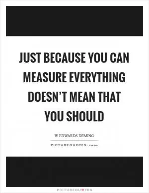 Just because you can measure everything doesn’t mean that you should Picture Quote #1