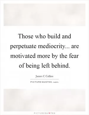 Those who build and perpetuate mediocrity... are motivated more by the fear of being left behind Picture Quote #1