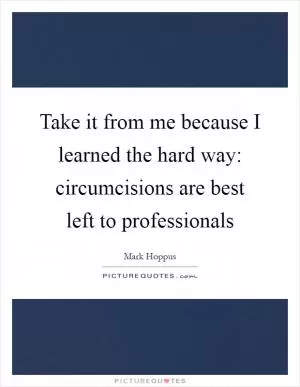 Take it from me because I learned the hard way: circumcisions are best left to professionals Picture Quote #1