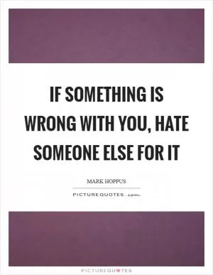 If something is wrong with you, hate someone else for it Picture Quote #1