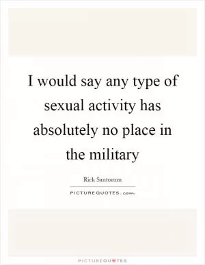 I would say any type of sexual activity has absolutely no place in the military Picture Quote #1
