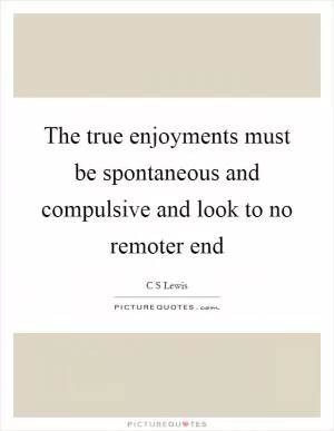 The true enjoyments must be spontaneous and compulsive and look to no remoter end Picture Quote #1