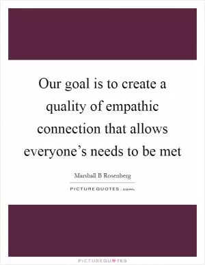Our goal is to create a quality of empathic connection that allows everyone’s needs to be met Picture Quote #1