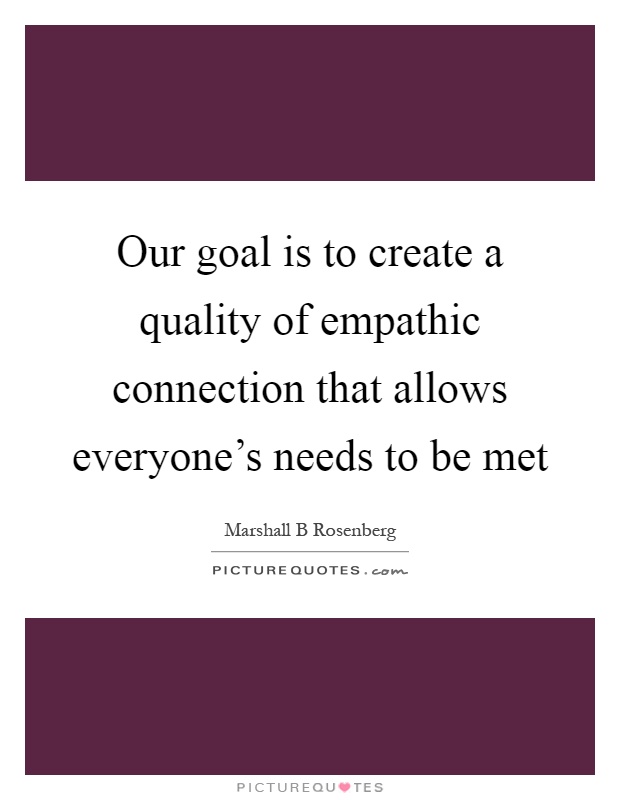 Our goal is to create a quality of empathic connection that allows everyone's needs to be met Picture Quote #1