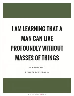I am learning that a man can live profoundly without masses of things Picture Quote #1