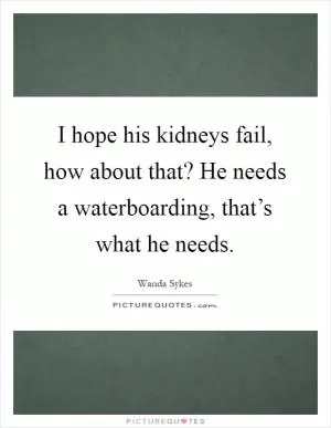 I hope his kidneys fail, how about that? He needs a waterboarding, that’s what he needs Picture Quote #1