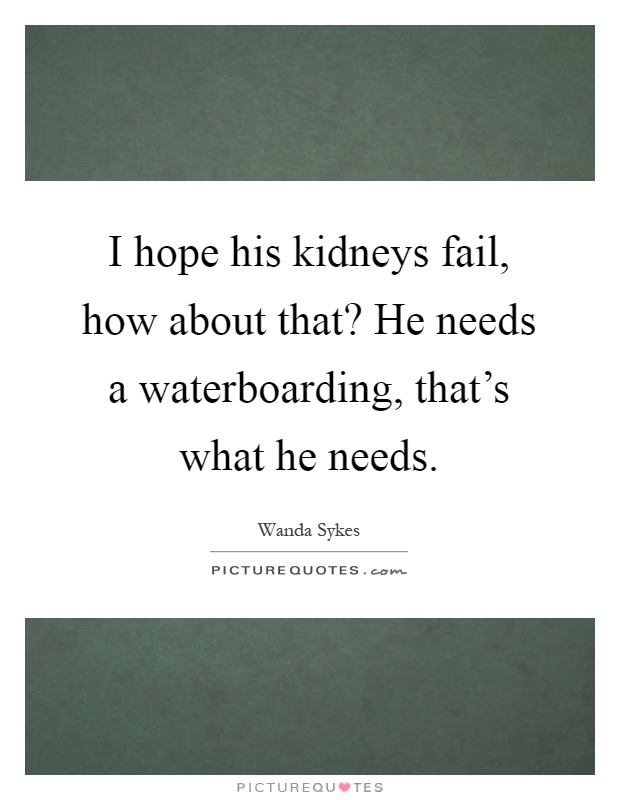 I hope his kidneys fail, how about that? He needs a waterboarding, that's what he needs Picture Quote #1