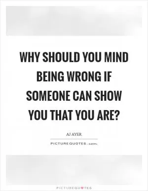 Why should you mind being wrong if someone can show you that you are? Picture Quote #1