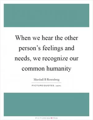When we hear the other person’s feelings and needs, we recognize our common humanity Picture Quote #1