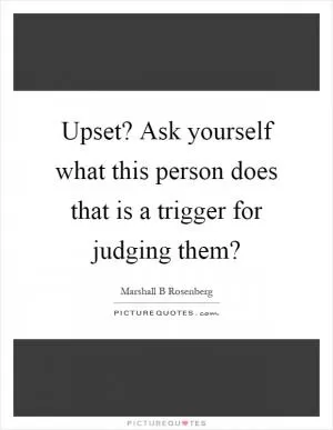 Upset? Ask yourself what this person does that is a trigger for judging them? Picture Quote #1