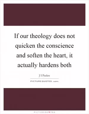 If our theology does not quicken the conscience and soften the heart, it actually hardens both Picture Quote #1