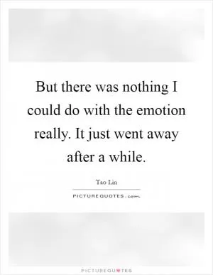 But there was nothing I could do with the emotion really. It just went away after a while Picture Quote #1
