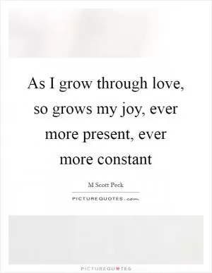 As I grow through love, so grows my joy, ever more present, ever more constant Picture Quote #1