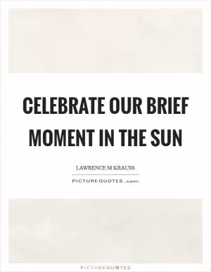 Celebrate our brief moment in the sun Picture Quote #1